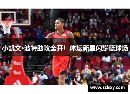 小凯文·波特助攻全开！体坛新星闪耀篮球场